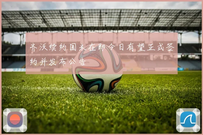 齐沃续约国米在即今日有望正式签约并发布公告
