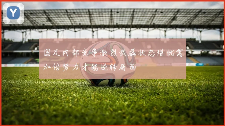 国足内部竞争激烈武磊状态堪忧需加倍努力才能逆转局面