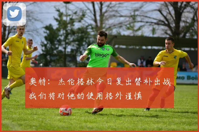 奥特：杰伦格林今日复出替补出战我们将对他的使用格外谨慎