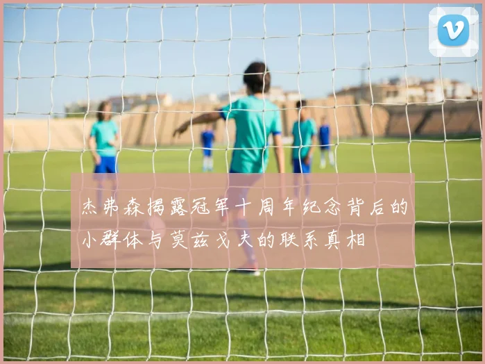 杰弗森揭露冠军十周年纪念背后的小群体与莫兹戈夫的联系真相