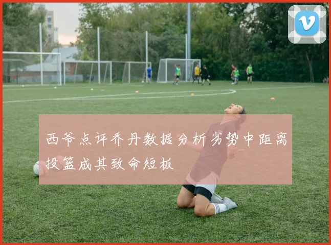 西爷点评乔丹数据分析劣势中距离投篮成其致命短板