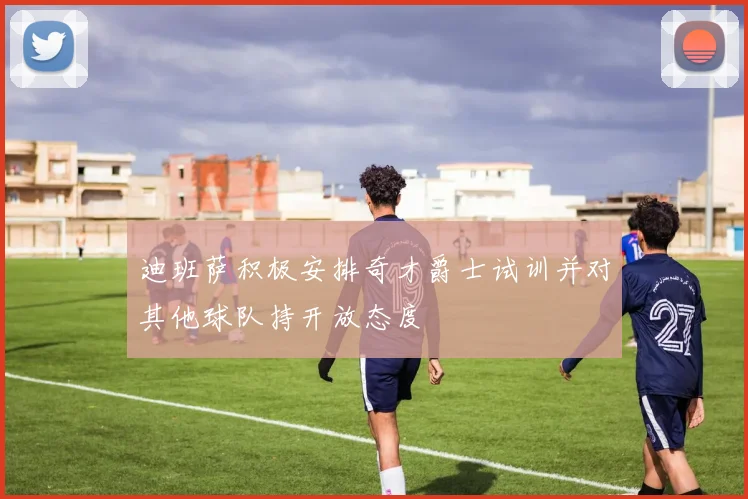 迪班萨积极安排奇才爵士试训并对其他球队持开放态度