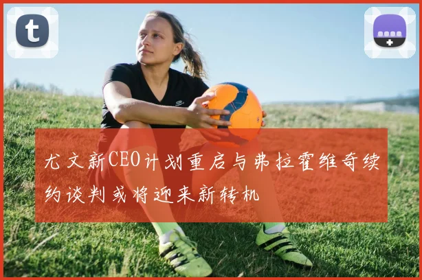 尤文新CEO计划重启与弗拉霍维奇续约谈判或将迎来新转机