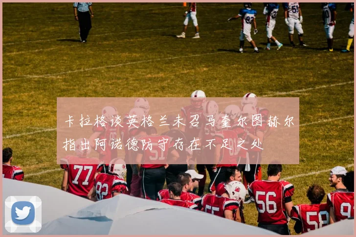 卡拉格谈英格兰未召马奎尔图赫尔指出阿诺德防守存在不足之处