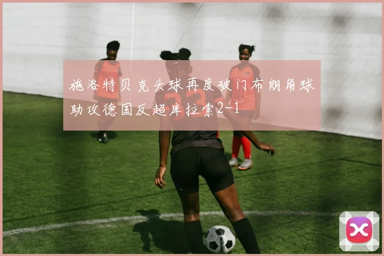 施洛特贝克头球再度破门布朗角球助攻德国反超库拉索2-1