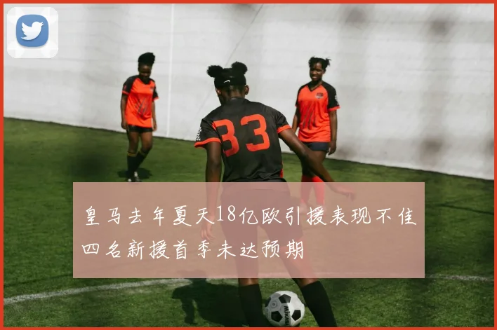 皇马去年夏天18亿欧引援表现不佳四名新援首季未达预期