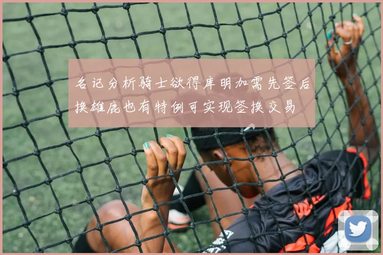 名记分析骑士欲得库明加需先签后换雄鹿也有特例可实现签换交易
