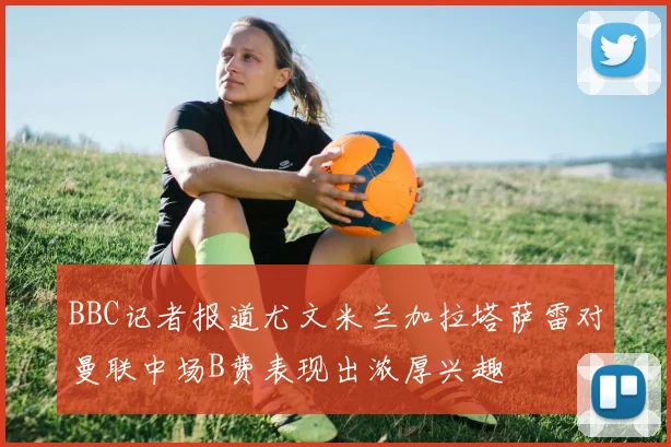 BBC记者报道尤文米兰加拉塔萨雷对曼联中场B费表现出浓厚兴趣